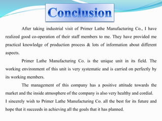 After taking industrial visit of Primer Lathe Manufacturing Co., I have 
realized good co-operation of their staff members to me. They have provided me 
practical knowledge of production process & lots of information about different 
aspects. 
Primer Lathe Manufacturing Co. is the unique unit in its field. The 
working environment of this unit is very systematic and is carried on perfectly by 
its working members. 
The management of this company has a positive attitude towards the 
market and the inside atmosphere of the company is also very healthy and cordial. 
I sincerely wish to Primer Lathe Manufacturing Co. all the best for its future and 
hope that it succeeds in achieving all the goals that it has planned. 
 