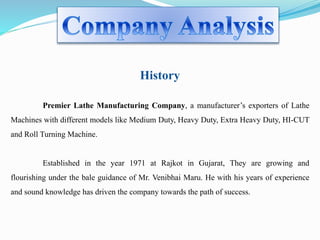 History 
Premier Lathe Manufacturing Company, a manufacturer’s exporters of Lathe 
Machines with different models like Medium Duty, Heavy Duty, Extra Heavy Duty, HI-CUT 
and Roll Turning Machine. 
Established in the year 1971 at Rajkot in Gujarat, They are growing and 
flourishing under the bale guidance of Mr. Venibhai Maru. He with his years of experience 
and sound knowledge has driven the company towards the path of success. 
 