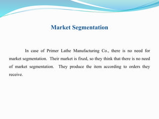 Market Segmentation 
In case of Primer Lathe Manufacturing Co., there is no need for 
market segmentation. Their market is fixed, so they think that there is no need 
of market segmentation. They produce the item according to orders they 
receive. 
 
