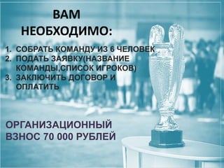 ВАМ
НЕОБХОДИМО:
1. СОБРАТЬ КОМАНДУ ИЗ 6 ЧЕЛОВЕК
2. ПОДАТЬ ЗАЯВКУ(НАЗВАНИЕ
КОМАНДЫ,СПИСОК ИГРОКОВ)
3. ЗАКЛЮЧИТЬ ДОГОВОР И
ОПЛАТИТЬ

ОРГАНИЗАЦИОННЫЙ
ВЗНОС 70 000 РУБЛЕЙ

 