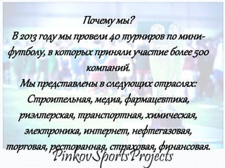 Почему мы?
В 2013 году мы провели 40 турниров по минифутболу, в которых приняли участие более 500
компаний.
Мы представлены в следующих отраслях:
Строительная, медиа, фармацевтика,
риэлтерская, транспортная, химическая,
электроника, интернет, нефтегазовая,
торговая, ресторанная, страховая, финансовая.

 