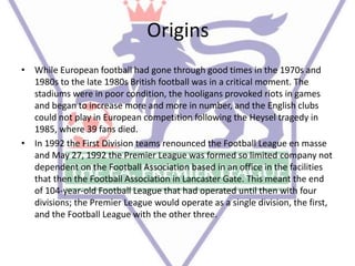 Origins
• While European football had gone through good times in the 1970s and
1980s to the late 1980s British football was in a critical moment. The
stadiums were in poor condition, the hooligans provoked riots in games
and began to increase more and more in number, and the English clubs
could not play in European competition following the Heysel tragedy in
1985, where 39 fans died.
• In 1992 the First Division teams renounced the Football League en masse
and May 27, 1992 the Premier League was formed so limited company not
dependent on the Football Association based in an office in the facilities
that then the Football Association in Lancaster Gate. This meant the end
of 104-year-old Football League that had operated until then with four
divisions; the Premier League would operate as a single division, the first,
and the Football League with the other three.
 