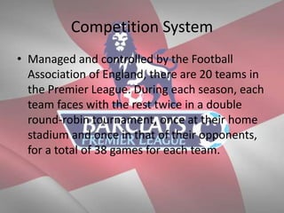Competition System
• Managed and controlled by the Football
Association of England, there are 20 teams in
the Premier League. During each season, each
team faces with the rest twice in a double
round-robin tournament, once at their home
stadium and once in that of their opponents,
for a total of 38 games for each team.
 