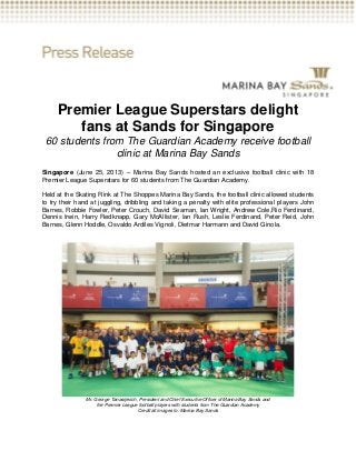 Premier League Superstars delight
fans at Sands for Singapore
60 students from The Guardian Academy receive football
clinic at Marina Bay Sands
Singapore (June 25, 2013) – Marina Bay Sands hosted an exclusive football clinic with 18
Premier League Superstars for 60 students from The Guardian Academy.
Held at the Skating Rink at The Shoppes Marina Bay Sands, the football clinic allowed students
to try their hand at juggling, dribbling and taking a penalty with elite professional players John
Barnes, Robbie Fowler, Peter Crouch, David Seaman, Ian Wright, Andrew Cole,Rio Ferdinand,
Dennis Irwin, Harry Redknapp, Gary McAllister, Ian Rush, Leslie Ferdinand, Peter Reid, John
Barnes, Glenn Hoddle, Osvaldo Ardiles Vignoli, Dietmar Harmann and David Ginola.
Mr. George Tanasijevich, President and Chief Executive Officer of Marina Bay Sands and
the Premier League football players with students from The Guardian Academy
Credit all images to: Marina Bay Sands
 