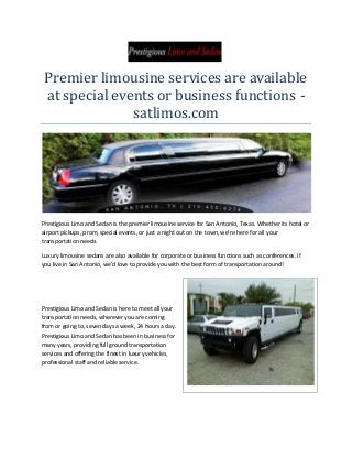 Premier limousine services are available
at special events or business functions satlimos.com

Prestigious Limo and Sedan is the premier limousine service for San Antonio, Texas. Whether its hotel or
airport pickups, prom, special events, or just a night out on the town, we’re here for all your
transportation needs.
Luxury limousine sedans are also available for corporate or business functions such as conferences. If
you live in San Antonio, we’d love to provide you with the best form of transportation around!

Prestigious Limo and Sedan is here to meet all your
transportation needs, wherever you are coming
from or going to, seven days a week, 24 hours a day.
Prestigious Limo and Sedan has been in business for
many years, providing full ground transportation
services and offering the finest in luxury vehicles,
professional staff and reliable service.

 
