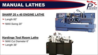 MANUAL LATHES
SHARP 20 x 40 ENGINE LATHE
 Length 60”
 MAX Swing 20”
Hardinge Tool Room Lathe
 MAX Cut Diameter 6”
 Length 36”
 