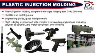 PLASTIC INJECTION MOLDING
 Plastic injection molding equipment tonnages ranging from 35 to 300 tons
 Shot Size up to 890 grams
 Engineering grade, glass filled polymers
 PMG is highly experienced with complex over-molding applications, including
polymer-to-polymer, and metal component over-molding
 