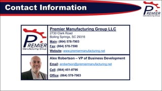 Alex Robertson – VP of Business Development
Email: arobertson@premiermanufacturing.net
Cell: (864) 451-8796
Office: (864) 578-7903
Contact Information
Premier Manufacturing Group LLC
2730 Clark Road
Boiling Springs, SC 29316
Main: (864) 578-7903
Fax: (864) 578-7590
Website: www.premiermanufacturing.net
 