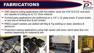 FABRICATIONS
 CNC plasma cutting applications with two tables, sizes are 4'x4' & 5'x10‘ and each
are capable of cutting up to 1¼” thick material
 Formed parts applications are preformed on a 1/4" x 10' plate sheer, 6' press brake,
or any one of several box & pan breaks
 PMG’s expert welders are skilled with Mig & Tig welding on steel, stainless &
aluminum
 Production sawing applications using high speed cold saws, band saws &/or iron
workers depending on material & size
 