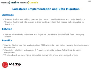 Challenge
Solution
Benefits
?
 Premier Marine was looking to move to a robust, cloud based CRM and chose Salesforce
 Premier Marine had 10k records in their existing system that needed to be migrated to
Salesforce
 Mansa implemented Salesforce and migrated 10k records to Salesforce from the legacy
system
 Premier Marine now has a robust, cloud CRM where they can better manage their brokerages
and contacts
 Complete visibility in to Accounts & Prospects, from the outside Sales Reps, to upper
Management
 Time and cost savings, Mansa completed the work in a very short amount of time
Salesforce Implementation and Data Migration
297
 