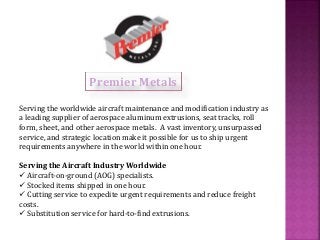 Premier Metals 
Serving the worldwide aircraft maintenance and modification industry as 
a leading supplier of aerospace aluminum extrusions, seat tracks, roll 
form, sheet, and other aerospace metals. A vast inventory, unsurpassed 
service, and strategic location make it possible for us to ship urgent 
requirements anywhere in the world within one hour. 
Serving the Aircraft Industry Worldwide 
 Aircraft-on-ground (AOG) specialists. 
 Stocked items shipped in one hour. 
 Cutting service to expedite urgent requirements and reduce freight 
costs. 
 Substitution service for hard-to-find extrusions. 
 