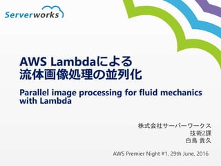 AWS Premier Night #1, 29th June, 2016
Parallel image processing for fluid mechanics
with Lambda
株式会社サーバーワークス
技術2課
白鳥 貴久
AWS Lambdaによる
流体画像処理の並列化
 