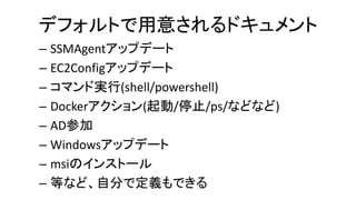 デフォルトで用意されるドキュメント
– SSMAgentアップデート
– EC2Configアップデート
– コマンド実行(shell/powershell)
– Dockerアクション(起動/停止/ps/などなど)
– AD参加
– Windowsアップデート
– msiのインストール
– 等など、自分で定義もできる
 