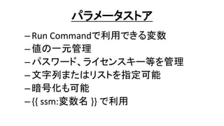 パラメータストア
–Run Commandで利用できる変数
–値の一元管理
–パスワード、ライセンスキー等を管理
–文字列またはリストを指定可能
–暗号化も可能
–{{ ssm:変数名 }} で利用
 