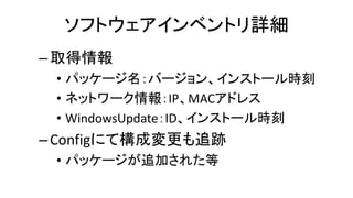 ソフトウェアインベントリ詳細
–取得情報
• パッケージ名：バージョン、インストール時刻
• ネットワーク情報：IP、MACアドレス
• WindowsUpdate：ID、インストール時刻
–Configにて構成変更も追跡
• パッケージが追加された等
 