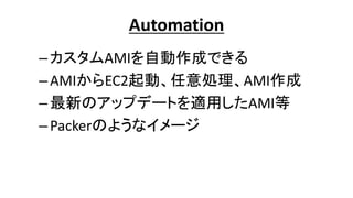Automation
–カスタムAMIを自動作成できる
–AMIからEC2起動、任意処理、AMI作成
–最新のアップデートを適用したAMI等
–Packerのようなイメージ
 