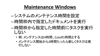 Maintenance Windows
–システムのメンテナンス時間を設定
–時間枠内で指定したドキュメントを実行
–時間枠から指定した時間前にタスクを実行
しない
• 例：メンテナンスは4時間、Cutoff1時間とする
• メンテナンス開始から3時間たったら新しくタスクは実
行しない
 