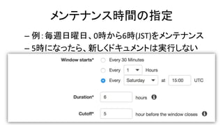 メンテナンス時間の指定
– 例：毎週日曜日、0時から6時(JST)をメンテナンス
– 5時になったら、新しくドキュメントは実行しない
 