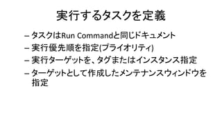 実行するタスクを定義
– タスクはRun Commandと同じドキュメント
– 実行優先順を指定(プライオリティ)
– 実行ターゲットを、タグまたはインスタンス指定
– ターゲットとして作成したメンテナンスウィンドウを
指定
 
