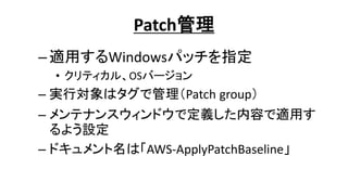 Patch管理
–適用するWindowsパッチを指定
• クリティカル、OSバージョン
– 実行対象はタグで管理（Patch group）
– メンテナンスウィンドウで定義した内容で適用す
るよう設定
– ドキュメント名は「AWS-ApplyPatchBaseline」
 