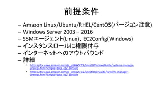 前提条件
– Amazon Linux/Ubuntu/RHEL/CentOS(バージョン注意)
– Windows Server 2003 – 2016
– SSMエージェント(Linux)、EC2Config(Windows)
– インスタンスロールに権限付与
– インターネットへのアウトバウンド
– 詳細
• https://docs.aws.amazon.com/ja_jp/AWSEC2/latest/WindowsGuide/systems-manager-
prereqs.html?icmpid=docs_ec2_console
• https://docs.aws.amazon.com/ja_jp/AWSEC2/latest/UserGuide/systems-manager-
prereqs.html?icmpid=docs_ec2_console
 