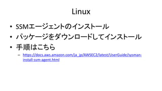 Linux
• SSMエージェントのインストール
• パッケージをダウンロードしてインストール
• 手順はこちら
– https://docs.aws.amazon.com/ja_jp/AWSEC2/latest/UserGuide/sysman-
install-ssm-agent.html
 