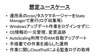 想定ユースケース
• 運用系のcron/タスクマネージャーをState
Managerで実行(ログ収集等)
• Windowsアップデート作業をログインせずに
• OS情報の一元管理、変更追跡
• AutoScaling利用でのAMI自動アップデート
• 手順書での作業を減らした運用
• 作業に関しCloudTrailによる監査ログの取得
 