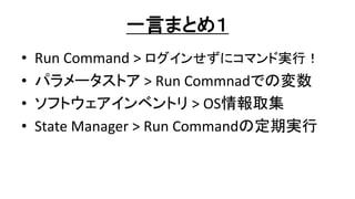 一言まとめ１
• Run Command > ログインせずにコマンド実行！
• パラメータストア > Run Commnadでの変数
• ソフトウェアインベントリ > OS情報取集
• State Manager > Run Commandの定期実行
 