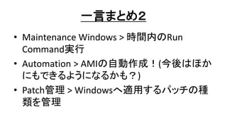一言まとめ２
• Maintenance Windows > 時間内のRun
Command実行
• Automation > AMIの自動作成！(今後はほか
にもできるようになるかも？)
• Patch管理 > Windowsへ適用するパッチの種
類を管理
 