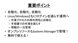 重要ポイント
• 自動化、自動化、自動化
• Linux/Windowsともにログインを減らす運用へ
– 作業プロセスの再利用性と自動化
– 手順書での作業を減らす
– 情報の一元管理
• オンプレリソースもSystems Managerで管理！
• 無料で使える！
 