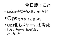 今日話すこと
• DevOpsを話そうと思いましたが
•Opsも大切！と思った
• Ops側もスケールを考慮
• しないとDevもまわらない
• ということで
 