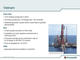 21 March 2013 // Page 11
Vietnam
Chim Sáo
• 10.5 mmboe produced in 2012
• Currently producing ~30 kbopd and ~25 mmscf/d
• Addressing power issues which could lead to greater
deliverability
Dua
• 3 well subsea tie back to Chim Sáo
• Installation of main pipeline commenced in
February 2013
• Forecast average gross production rate of
8-10 kbopd in the first 12 months
• First oil targeted for 1H 2014
CRD
• Appraisal well to be drilled in mid-2013
Dua pipe lay February 2013
 