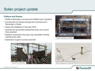 21 March 2013 // Page 15
Solan project update
Platform and Subsea
• Platform fabrication commenced at Methil yard, Scotland
• Construction of subsea storage tank commenced in
December in Dubai
• Heavy lift installation in Summer 2014
• Contract for associated subsea flow-lines and control
lines awarded
• Platform manned for first year only, thereafter monthly
maintenance visits
• Operations support contract awarded
Platform fabrication at Methil
Subsea tank fabrication Solan development schematic
 