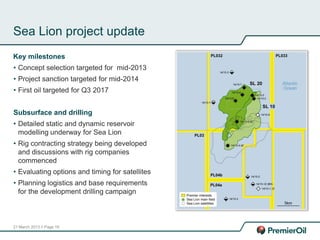 21 March 2013 // Page 18
Sea Lion project update
Key milestones
• Concept selection targeted for mid-2013
• Project sanction targeted for mid-2014
• First oil targeted for Q3 2017
Subsurface and drilling
• Detailed static and dynamic reservoir
modelling underway for Sea Lion
• Rig contracting strategy being developed
and discussions with rig companies
commenced
• Evaluating options and timing for satellites
• Planning logistics and base requirements
for the development drilling campaign
 