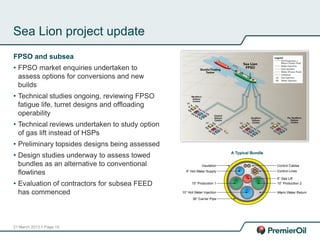 21 March 2013 // Page 19
Sea Lion project update
FPSO and subsea
• FPSO market enquiries undertaken to
assess options for conversions and new
builds
• Technical studies ongoing, reviewing FPSO
fatigue life, turret designs and offloading
operability
• Technical reviews undertaken to study option
of gas lift instead of HSPs
• Preliminary topsides designs being assessed
• Design studies underway to assess towed
bundles as an alternative to conventional
flowlines
• Evaluation of contractors for subsea FEED
has commenced
 