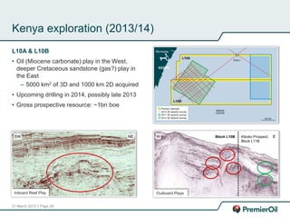 21 March 2013 // Page 28
Kenya exploration (2013/14)
L10A & L10B
• Oil (Miocene carbonate) play in the West,
deeper Cretaceous sandstone (gas?) play in
the East
– 5000 km2 of 3D and 1000 km 2D acquired
• Upcoming drilling in 2014, possibly late 2013
• Gross prospective resource: ~1bn boe
Inboard Reef Play
SW NE Kiboko Prospect,
Block L11B
Outboard Plays
Block L10BW E
 