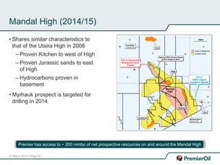 21 March 2013 // Page 30
Mandal High (2014/15)
• Shares similar characteristics to
that of the Utsira High in 2008
– Proven Kitchen to west of High
– Proven Jurassic sands to east
of High
– Hydrocarbons proven in
basement
• Myrhauk prospect is targeted for
drilling in 2014
Premier has access to ~ 200 mmbo of net prospective resources on and around the Mandal High
 