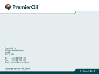 Premier Oil Plc
23 Lower Belgrave Street
London
SW1W 0NR
Tel: +44 (0)20 7730 1111
Fax: +44 (0)20 7730 4696
Email: premier@premier-oil.com
www.premier-oil.com
21 March 2013
 