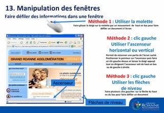 Faire glisser le doigt sur la molette par un mouvement  de  haut en bas pour faire défiler un document à l’écran Méthode 1   : Utiliser la molette  Méthode 2   : clic gauche Utiliser l’ascenseur  horizontal ou vertical Faire défiler des informations dans une fenêtre Méthode 3   : clic gauche  Utiliser les flèches  de niveau Faire plusieurs clics gauches  sur la flèche du haut ou du bas pour faire défiler un document Ascenseur Flèches de niveau Permet de visionner une partie de l’écran caché. Positionner le pointeur sur l’ascenseur puis faire un clic gauche dessus et laisser le doigt appuyé tout en dirigeant l’ascenseur   soit de haut en bas ou de gauche à droite 13. Manipulation des fenêtres 