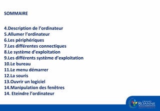 SOMMAIRE Description de l’ordinateur Allumer l’ordinateur Les périphériques Les différentes connectiques Le système d’exploitation Les différents système d’exploitation Le bureau Le menu démarrer La souris Ouvrir un logiciel Manipulation des fenêtres 14. Eteindre l’ordinateur 