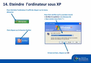 14. Eteindre  l’ordinateur sous XP Pour éteindre l’ordinateur il suffit de cliquer sur le menu démarrer  Puis cliquez sur le bouton Arrêter Pour finir vérifier qu’il y est bien inscrit  « Arrêter le système »  en dessous de « Que voulez-vous faire ? » Si tout est bon, cliquez sur  OK 