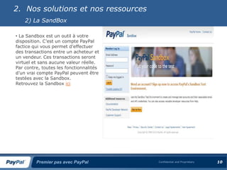 2. Nos solutions et nos ressources
    2) La SandBox

• La Sandbox est un outil à votre
disposition. C’est un compte PayPal
factice qui vous permet d’effectuer
des transactions entre un acheteur et
un vendeur. Ces transactions seront
virtuel et sans aucune valeur réelle.
Par contre, toutes les fonctionnalités
d’un vrai compte PayPal peuvent être
testées avec la Sandbox.
Retrouvez la Sandbox ici




         Premier pas avec PayPal         Confidential and Proprietary   10
 