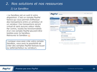 2. Nos solutions et nos ressources
    2) La SandBox

• La Sandbox est un outil à votre
disposition. C’est un compte PayPal
factice qui vous permet d’effectuer
des transactions entre un acheteur et
un vendeur. Ces transactions seront
virtuel et sans aucune valeur réelle.
Par contre, toutes les fonctionnalités
d’un vrai compte PayPal peuvent être
testées avec la Sandbox.
Retrouvez la Sandbox ici


• Lorsque vous avez crée votre compte
Sandbox, vous avez la possibilité de
créer des comptes PayPal factices buyer
ou seller(acheteur ou vendeur).




         Premier pas avec PayPal          Confidential and Proprietary   11
 