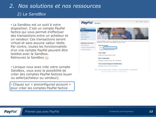 2. Nos solutions et nos ressources
    2) La SandBox

• La Sandbox est un outil à votre
disposition. C’est un compte PayPal
factice qui vous permet d’effectuer
des transactions entre un acheteur et
un vendeur. Ces transactions seront
virtuel et sans aucune valeur réelle.
Par contre, toutes les fonctionnalités
d’un vrai compte PayPal peuvent être
testées avec la Sandbox.
Retrouvez la Sandbox ici


• Lorsque vous avez crée votre compte
Sandbox, vous avez la possibilité de
créer des comptes PayPal factices buyer
ou seller(acheteur ou vendeur).

• Cliquez sur « preconfigured account »
pour créer les comptes PayPal factice




         Premier pas avec PayPal          Confidential and Proprietary   12
 