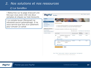 2. Nos solutions et nos ressources
   2) La SandBox
• Retournez sur la page d’accueil une
fois que vous avez créé vos deux
comptes et cliquez sur test Accounts
• Le compte buyer (Personal) ne
nécessite aucun paramétrage. Il ne
vous servira que lors d’un paiement
pour simuler un achat




        Premier pas avec PayPal         Confidential and Proprietary   14
 