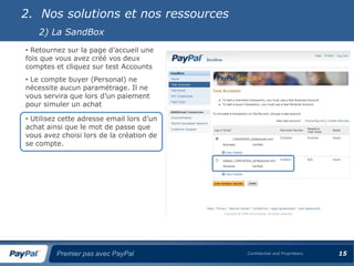 2. Nos solutions et nos ressources
    2) La SandBox
• Retournez sur la page d’accueil une
fois que vous avez créé vos deux
comptes et cliquez sur test Accounts
• Le compte buyer (Personal) ne
nécessite aucun paramétrage. Il ne
vous servira que lors d’un paiement
pour simuler un achat

• Utilisez cette adresse email lors d’un
achat ainsi que le mot de passe que
vous avez choisi lors de la création de
se compte.




         Premier pas avec PayPal           Confidential and Proprietary   15
 
