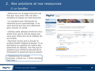 2. Nos solutions et nos ressources
    2) La SandBox
• Retournez sur la page d’accueil une
fois que vous avez créé vos deux
comptes et cliquez sur test Accounts
• Le compte buyer (Personal) ne
nécessite aucun paramétrage. Il ne
vous servira que lors d’un paiement
pour simuler un achat

• Utilisez cette adresse email lors d’un
achat ainsi que le mot de passe que
vous avez choisi lors de la création de
se compte.
• Payment review sert à simuler le
produit PayPal Intégral Evolution. Il va
permettre au système de mettre des
paiements en attente. Une fois que le
système aura vérifié la sécurité de la
transaction le paiement pourra passer.

• Selectionnez le compte
business, cliquez sur « Enter Sandbox
Test Site »


         Premier pas avec PayPal           Confidential and Proprietary   17
 