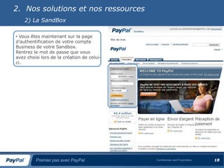 2. Nos solutions et nos ressources
    2) La SandBox

• Vous êtes maintenant sur la page
d’authentification de votre compte
Business de votre Sandbox.
Rentrez le mot de passe que vous
avez choisi lors de la création de celui-
ci.




         Premier pas avec PayPal            Confidential and Proprietary   18
 