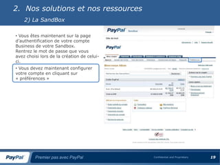 2. Nos solutions et nos ressources
    2) La SandBox

• Vous êtes maintenant sur la page
d’authentification de votre compte
Business de votre Sandbox.
Rentrez le mot de passe que vous
avez choisi lors de la création de celui-
ci.
• Vous devez maintenant configurer
votre compte en cliquant sur
« préférences »




         Premier pas avec PayPal            Confidential and Proprietary   19
 