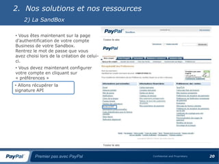 2. Nos solutions et nos ressources
    2) La SandBox

• Vous êtes maintenant sur la page
d’authentification de votre compte
Business de votre Sandbox.
Rentrez le mot de passe que vous
avez choisi lors de la création de celui-
ci.
• Vous devez maintenant configurer
votre compte en cliquant sur
« préférences »
• Allons récupérer la
signature API




         Premier pas avec PayPal            Confidential and Proprietary   20
 